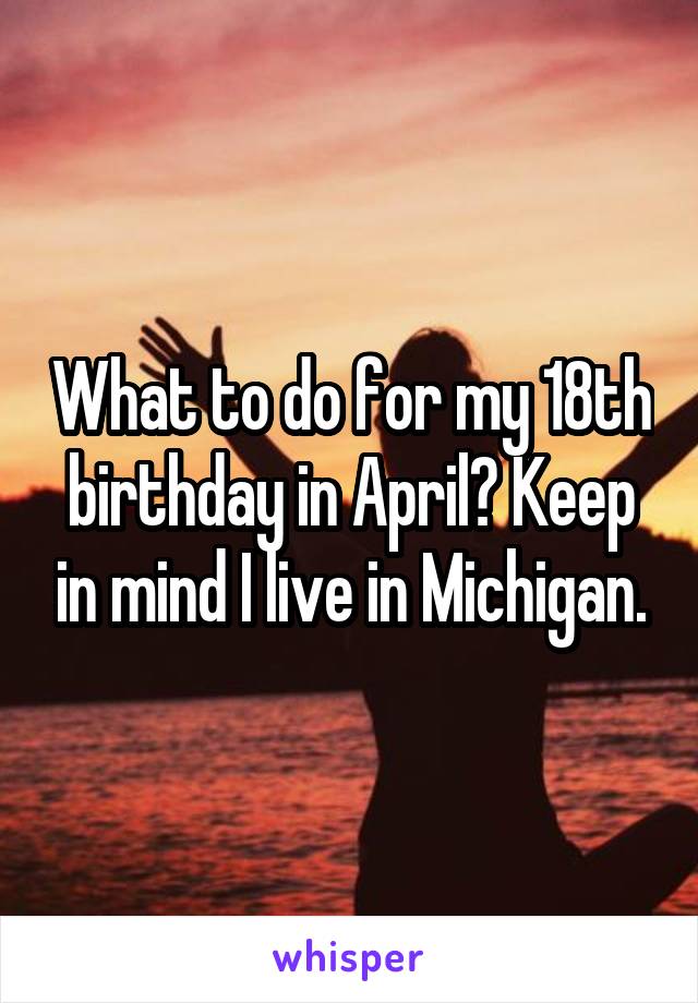 What to do for my 18th birthday in April? Keep in mind I live in Michigan.