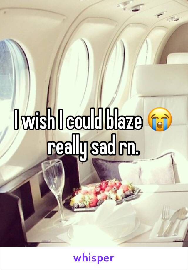 I wish I could blaze 😭 really sad rn. 