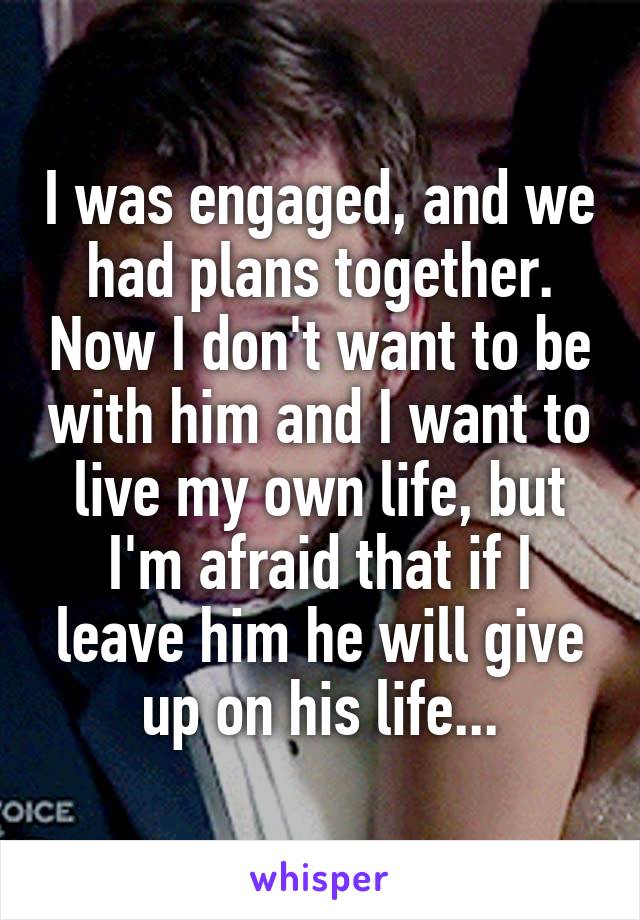 I was engaged, and we had plans together. Now I don't want to be with him and I want to live my own life, but I'm afraid that if I leave him he will give up on his life...