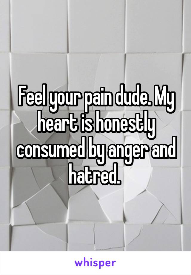 Feel your pain dude. My heart is honestly consumed by anger and hatred. 
