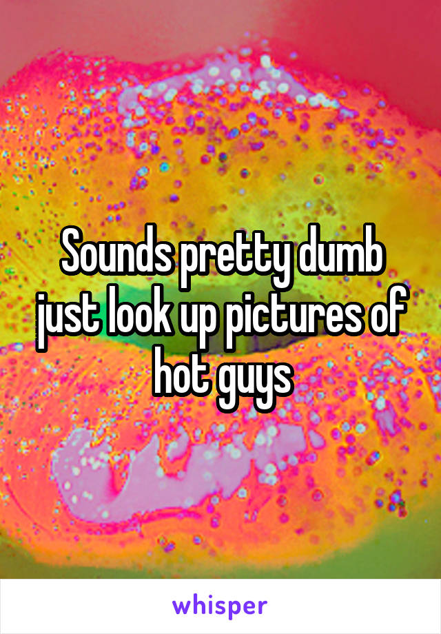Sounds pretty dumb just look up pictures of hot guys