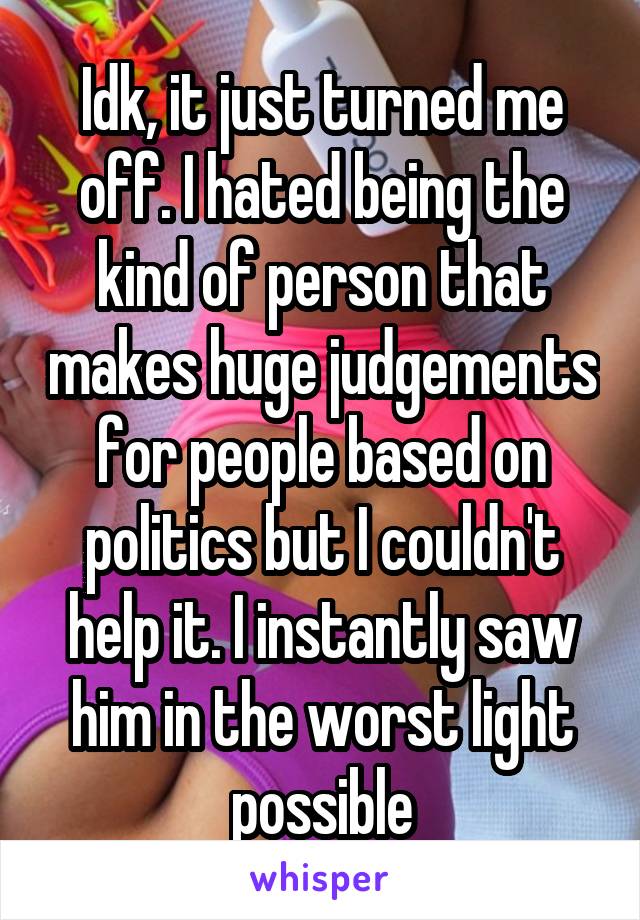 Idk, it just turned me off. I hated being the kind of person that makes huge judgements for people based on politics but I couldn't help it. I instantly saw him in the worst light possible