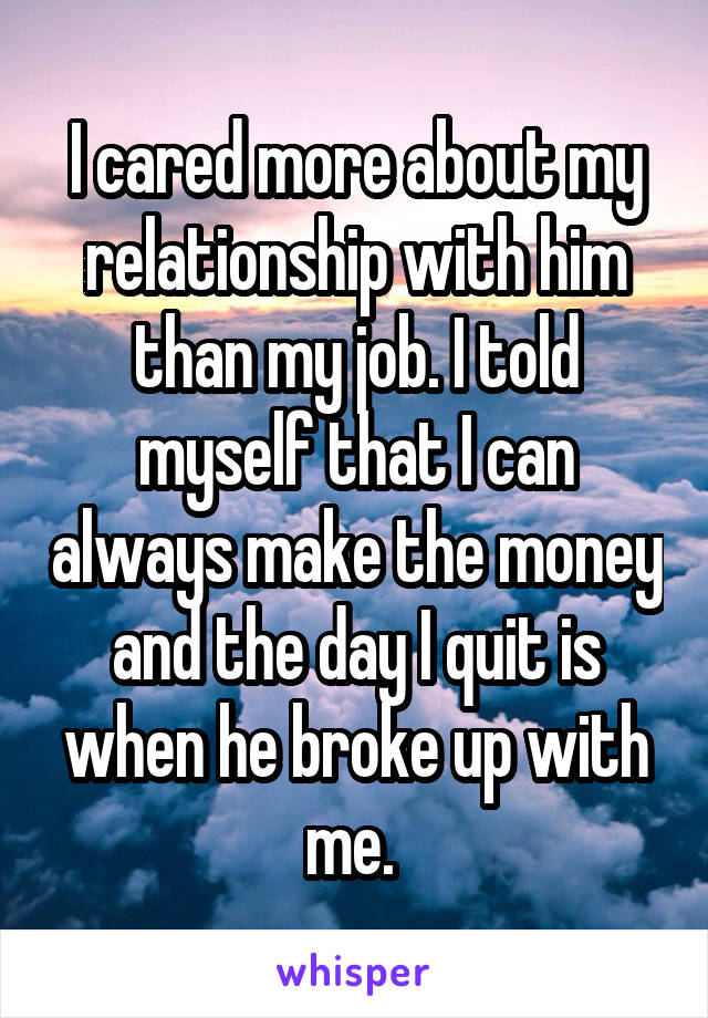 I cared more about my relationship with him than my job. I told myself that I can always make the money and the day I quit is when he broke up with me. 