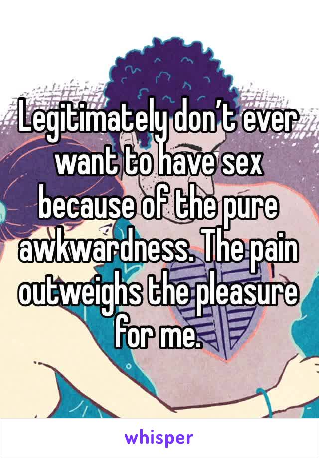 Legitimately don’t ever want to have sex because of the pure awkwardness. The pain outweighs the pleasure for me.