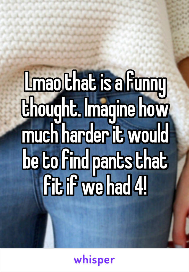 Lmao that is a funny thought. Imagine how much harder it would be to find pants that fit if we had 4!