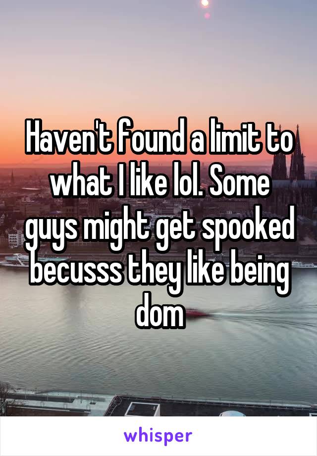 Haven't found a limit to what I like lol. Some guys might get spooked becusss they like being dom