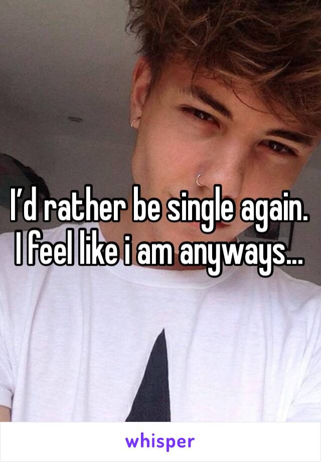 I’d rather be single again. I feel like i am anyways...