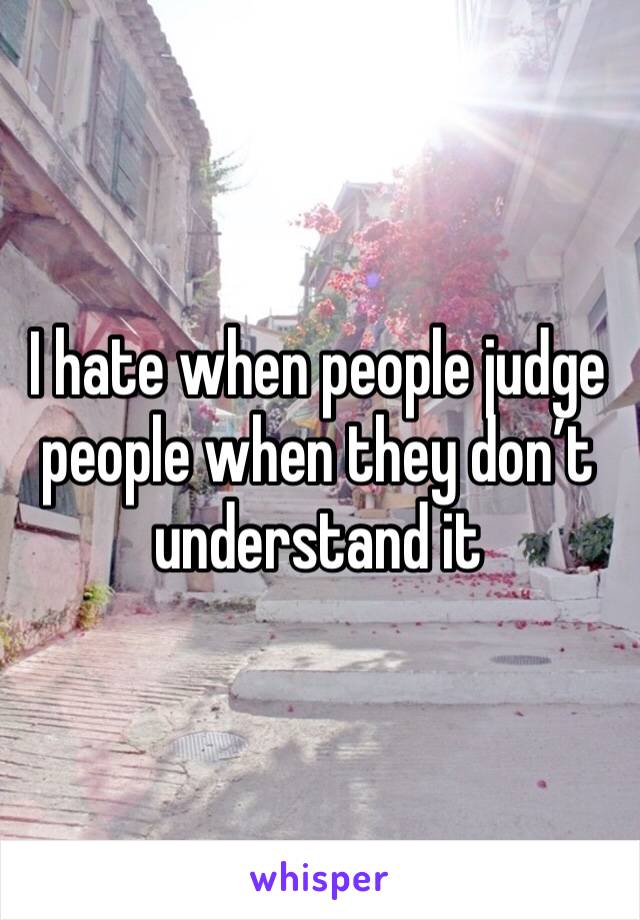 I hate when people judge people when they don’t understand it 