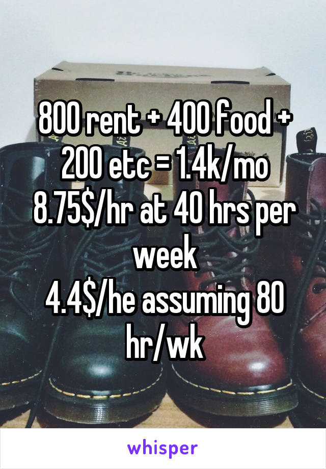 800 rent + 400 food + 200 etc = 1.4k/mo
8.75$/hr at 40 hrs per week
4.4$/he assuming 80 hr/wk