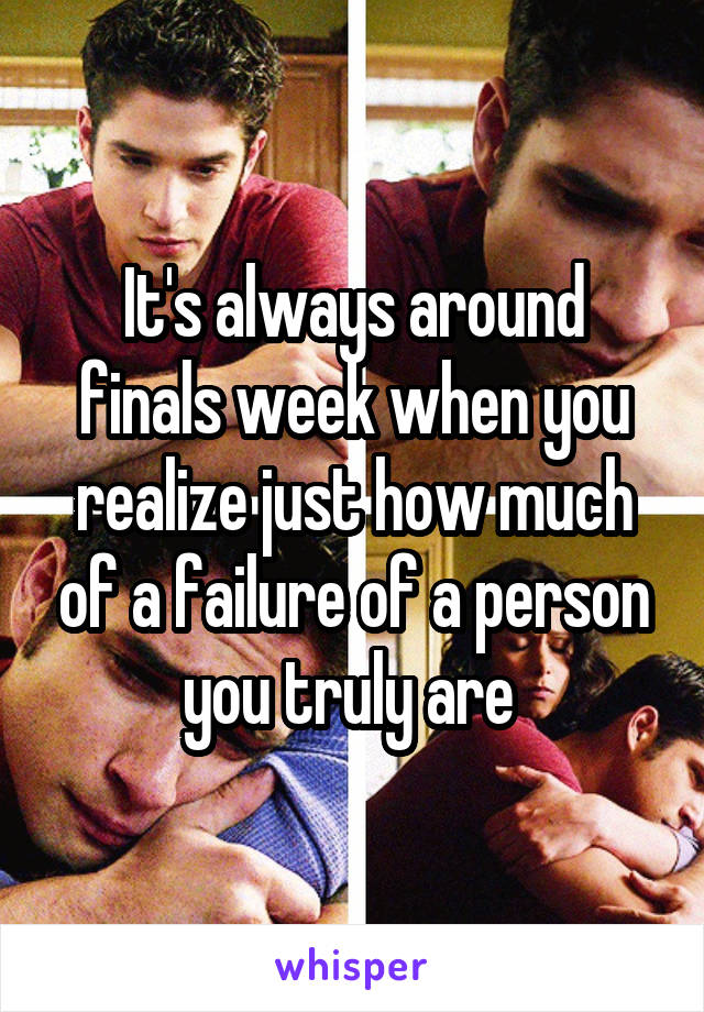 It's always around finals week when you realize just how much of a failure of a person you truly are 
