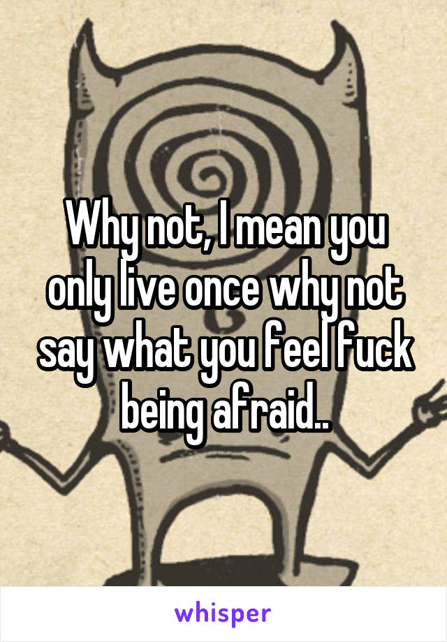 Why not, I mean you only live once why not say what you feel fuck being afraid..