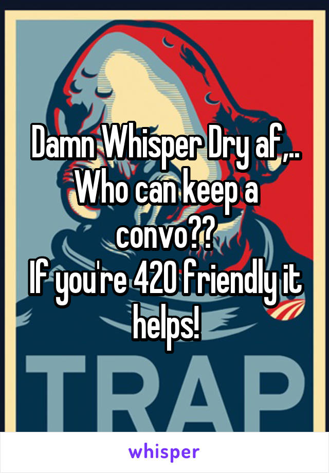 Damn Whisper Dry af,.. Who can keep a convo??
If you're 420 friendly it helps!