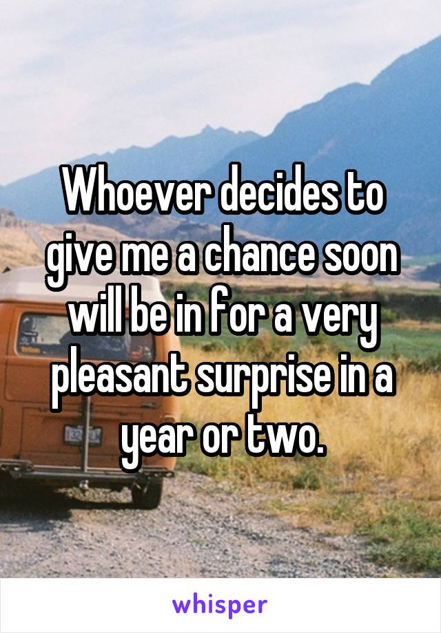 Whoever decides to give me a chance soon will be in for a very pleasant surprise in a year or two.