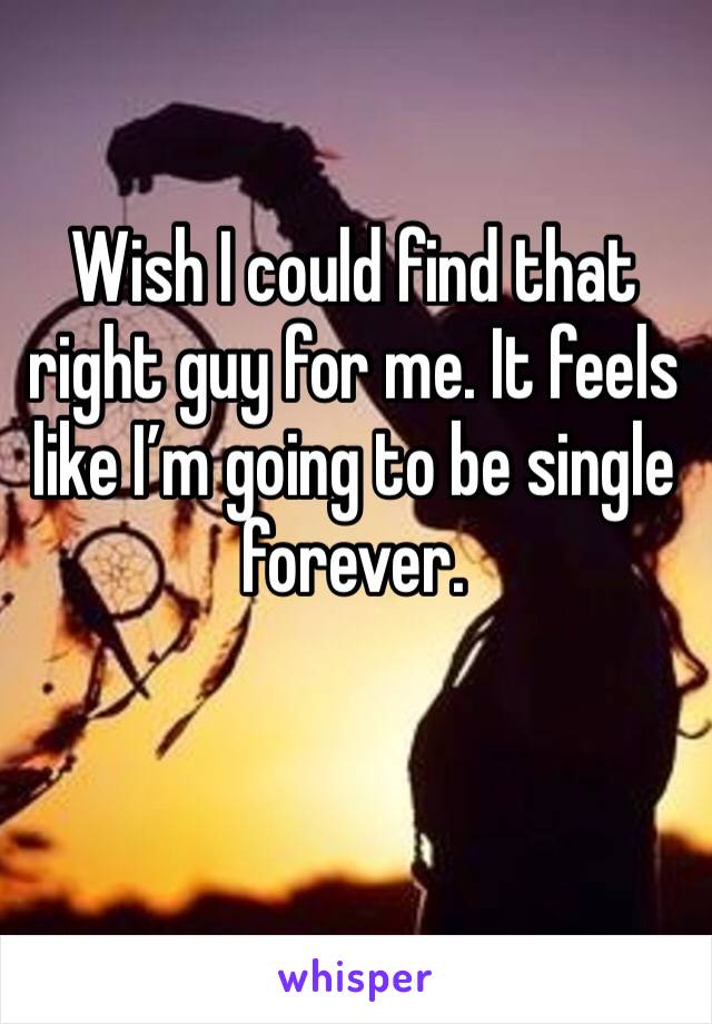 Wish I could find that right guy for me. It feels like I’m going to be single forever. 