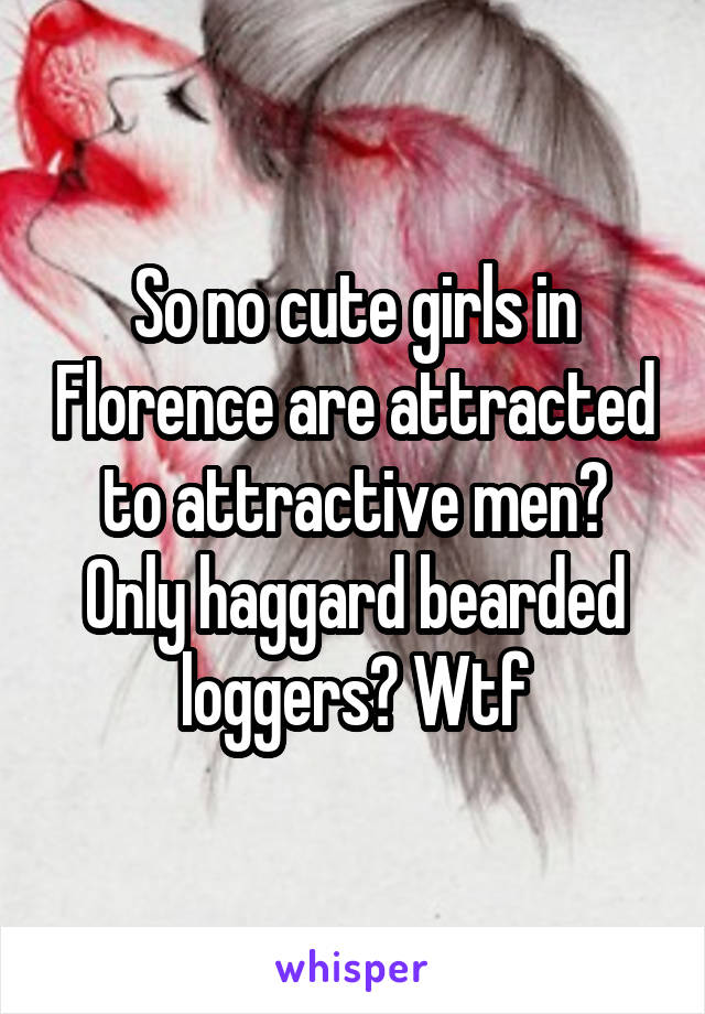 So no cute girls in Florence are attracted to attractive men? Only haggard bearded loggers? Wtf