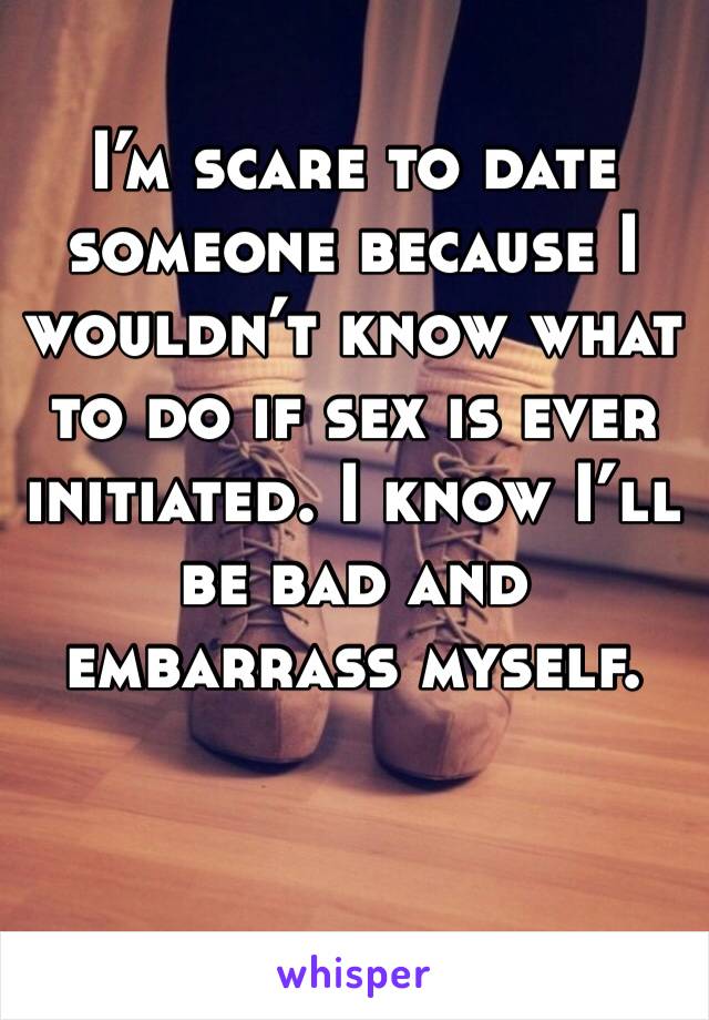 I’m scare to date someone because I wouldn’t know what to do if sex is ever initiated. I know I’ll be bad and embarrass myself. 