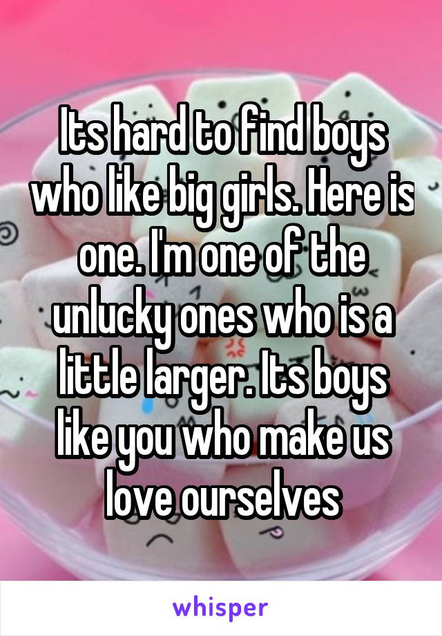Its hard to find boys who like big girls. Here is one. I'm one of the unlucky ones who is a little larger. Its boys like you who make us love ourselves