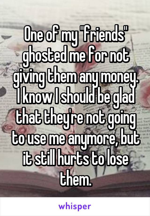 One of my "friends" ghosted me for not giving them any money.
I know I should be glad that they're not going to use me anymore, but it still hurts to lose them.
