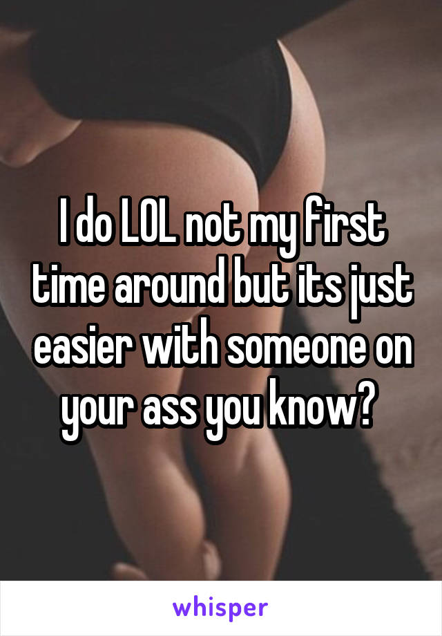 I do LOL not my first time around but its just easier with someone on your ass you know? 