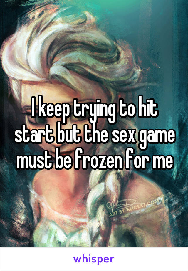I keep trying to hit start but the sex game must be frozen for me
