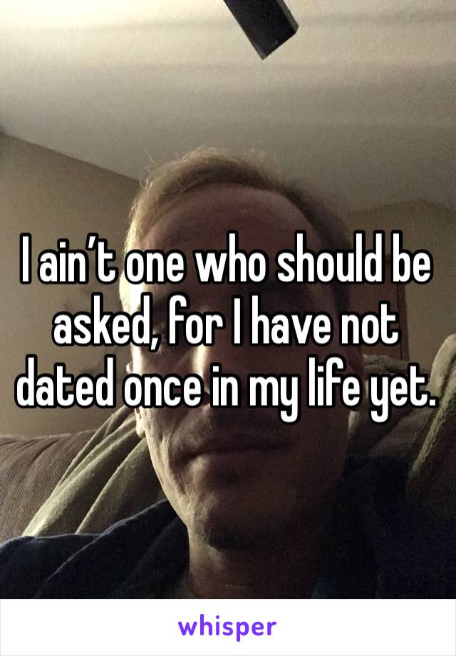 I ain’t one who should be asked, for I have not dated once in my life yet.