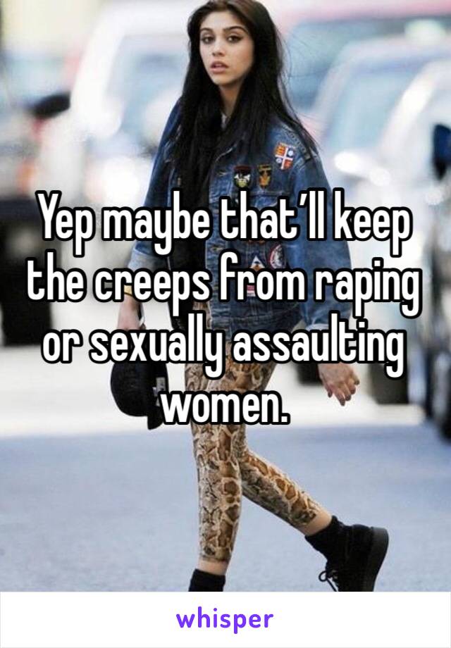 Yep maybe that’ll keep the creeps from raping or sexually assaulting women.