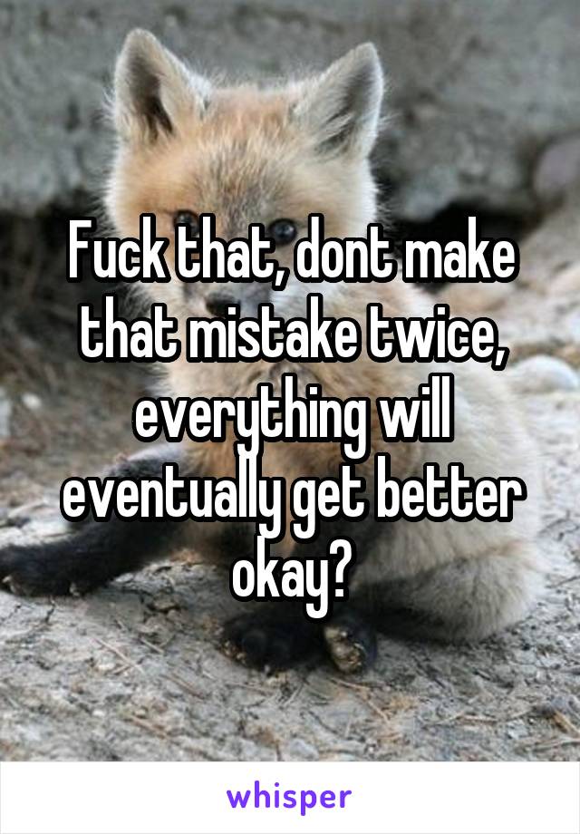 Fuck that, dont make that mistake twice, everything will eventually get better okay?