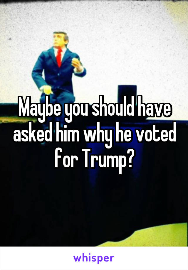 Maybe you should have asked him why he voted for Trump?