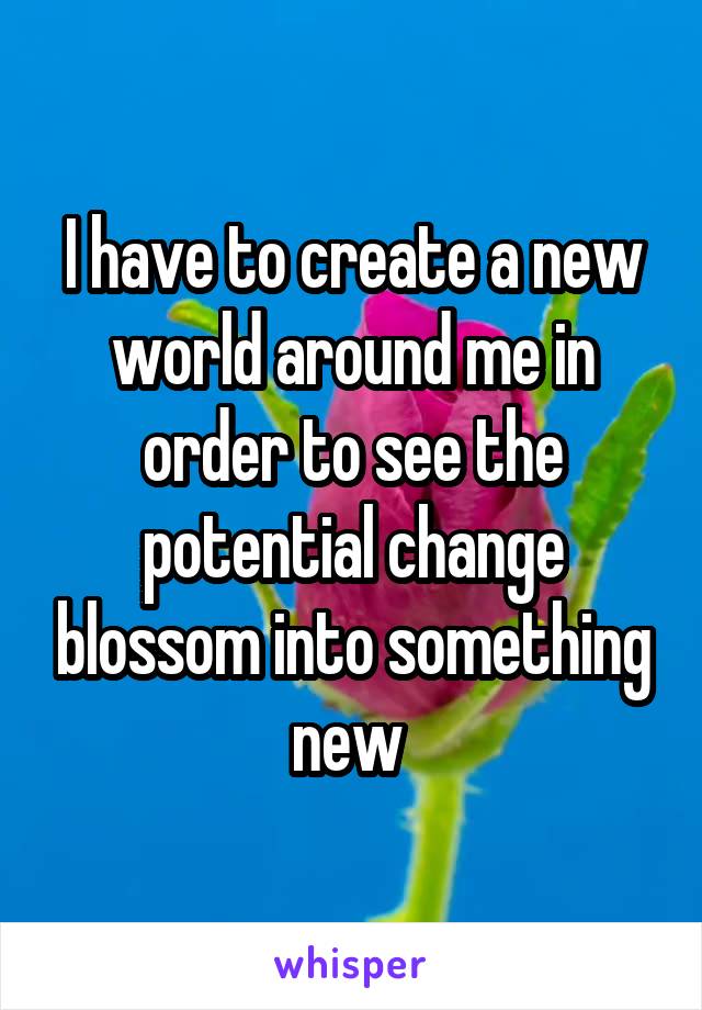 I have to create a new world around me in order to see the potential change blossom into something new 