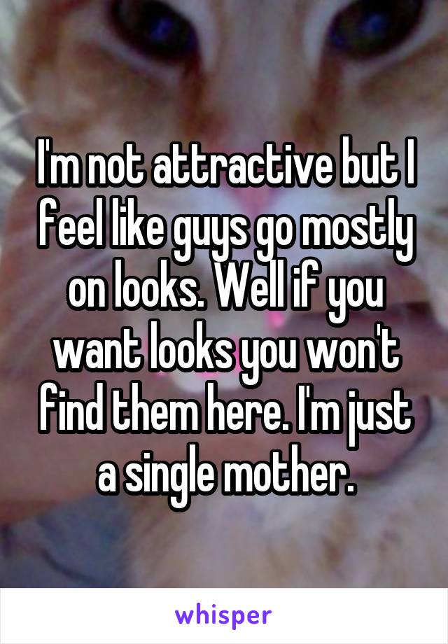 I'm not attractive but I feel like guys go mostly on looks. Well if you want looks you won't find them here. I'm just a single mother.