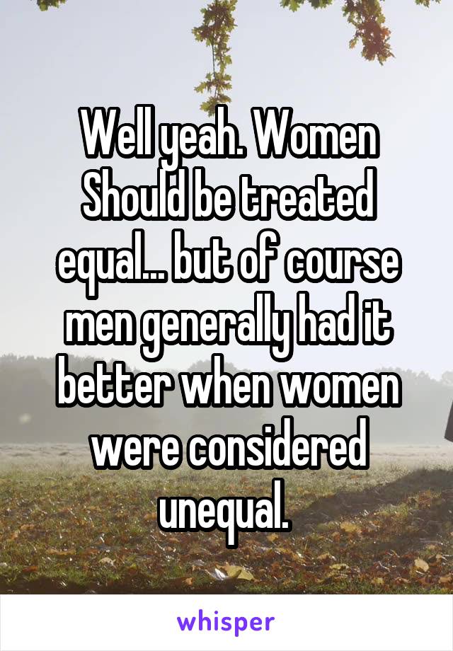 Well yeah. Women Should be treated equal... but of course men generally had it better when women were considered unequal. 