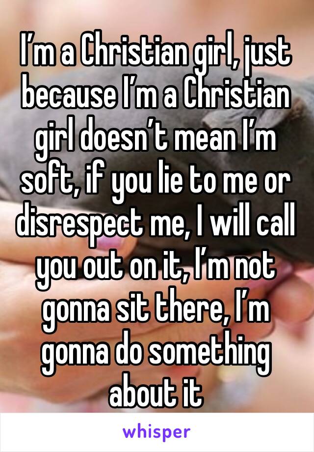 I’m a Christian girl, just because I’m a Christian girl doesn’t mean I’m soft, if you lie to me or disrespect me, I will call you out on it, I’m not gonna sit there, I’m gonna do something about it 