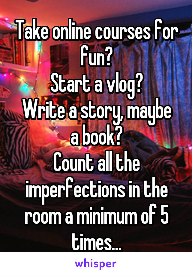 Take online courses for fun?
Start a vlog?
Write a story, maybe a book?
Count all the imperfections in the room a minimum of 5 times...