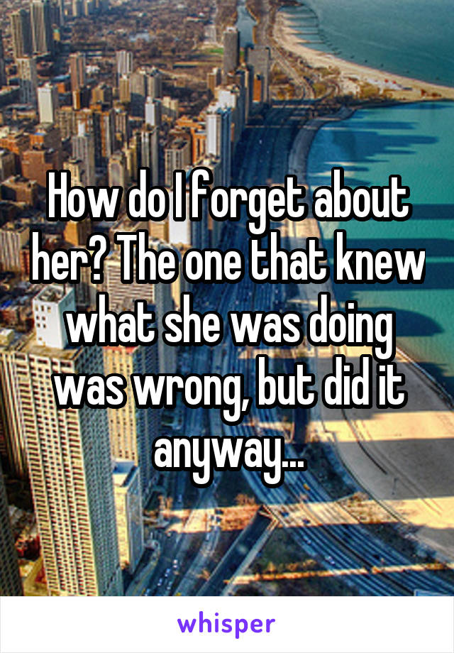 How do I forget about her? The one that knew what she was doing was wrong, but did it anyway...