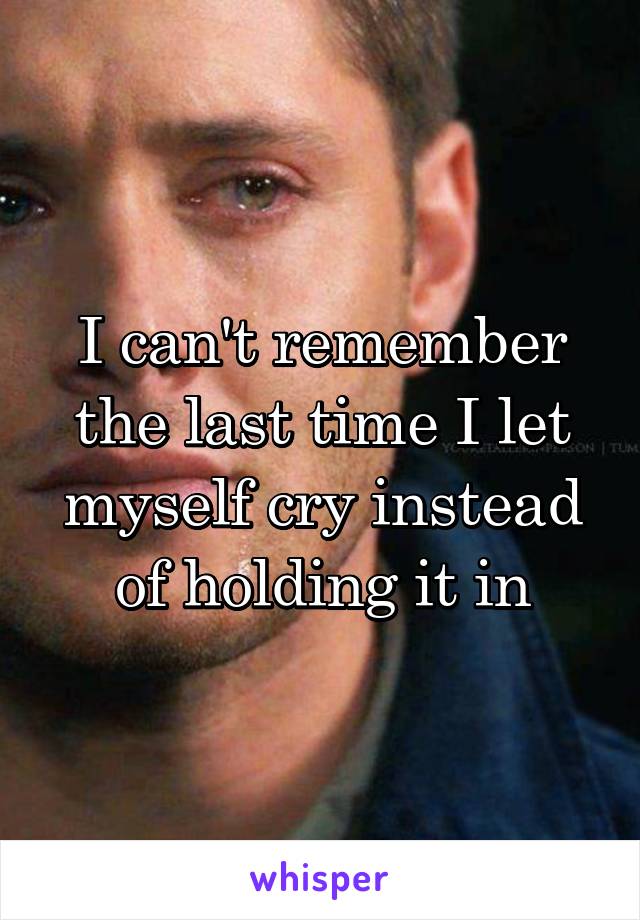 I can't remember the last time I let myself cry instead of holding it in