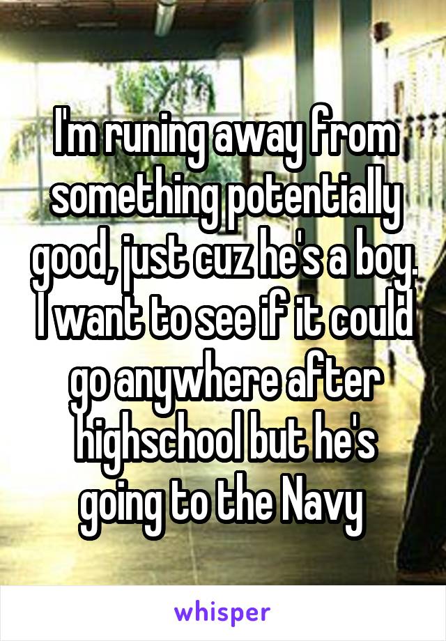 I'm runing away from something potentially good, just cuz he's a boy. I want to see if it could go anywhere after highschool but he's going to the Navy 