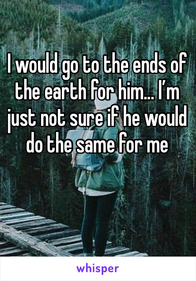 I would go to the ends of the earth for him... I’m just not sure if he would do the same for me 