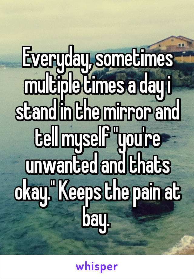 Everyday, sometimes multiple times a day i stand in the mirror and tell myself "you're unwanted and thats okay." Keeps the pain at bay. 