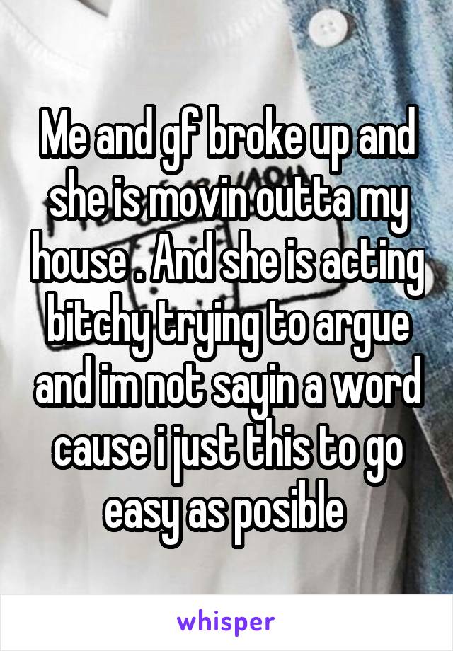 Me and gf broke up and she is movin outta my house . And she is acting bitchy trying to argue and im not sayin a word cause i just this to go easy as posible 