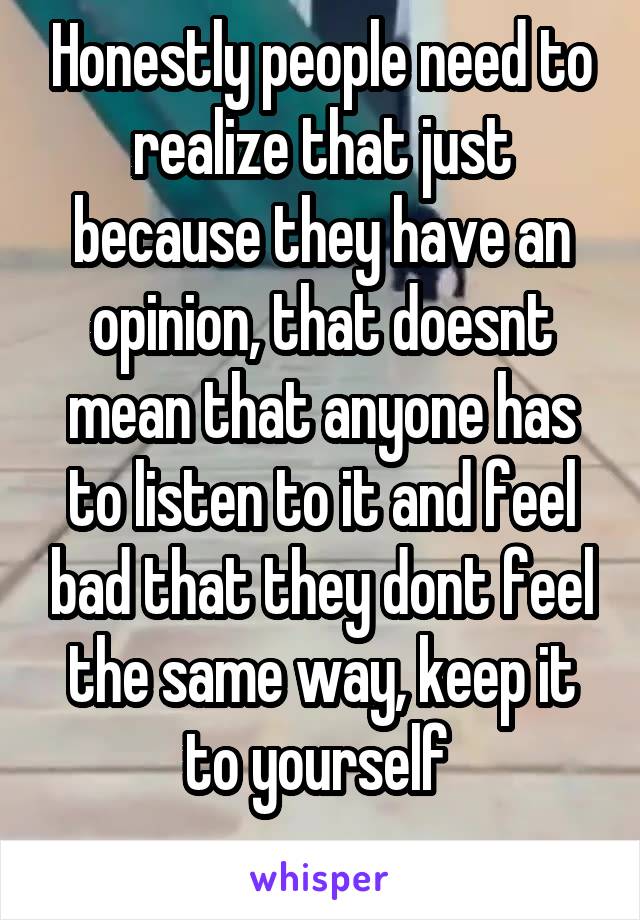 Honestly people need to realize that just because they have an opinion, that doesnt mean that anyone has to listen to it and feel bad that they dont feel the same way, keep it to yourself 
