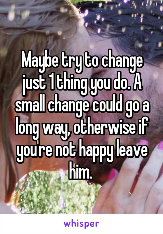 Maybe try to change just 1 thing you do. A small change could go a long way, otherwise if you're not happy leave him. 