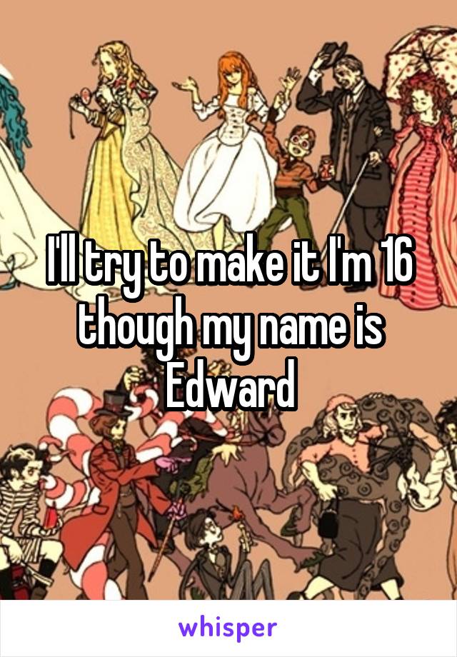 I'll try to make it I'm 16 though my name is Edward