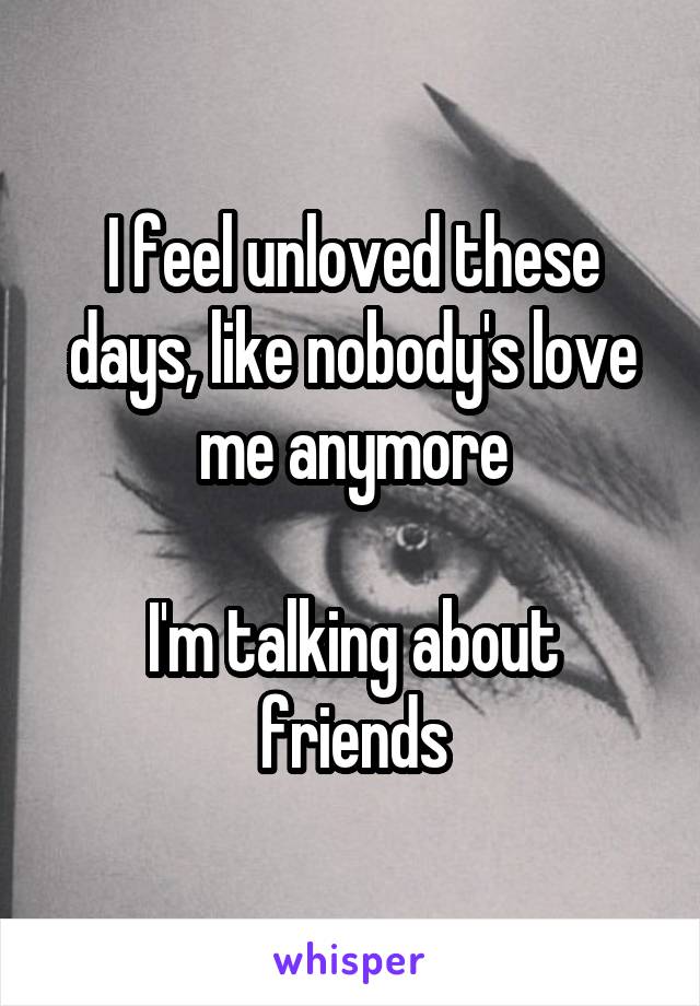 I feel unloved these days, like nobody's love me anymore

I'm talking about friends