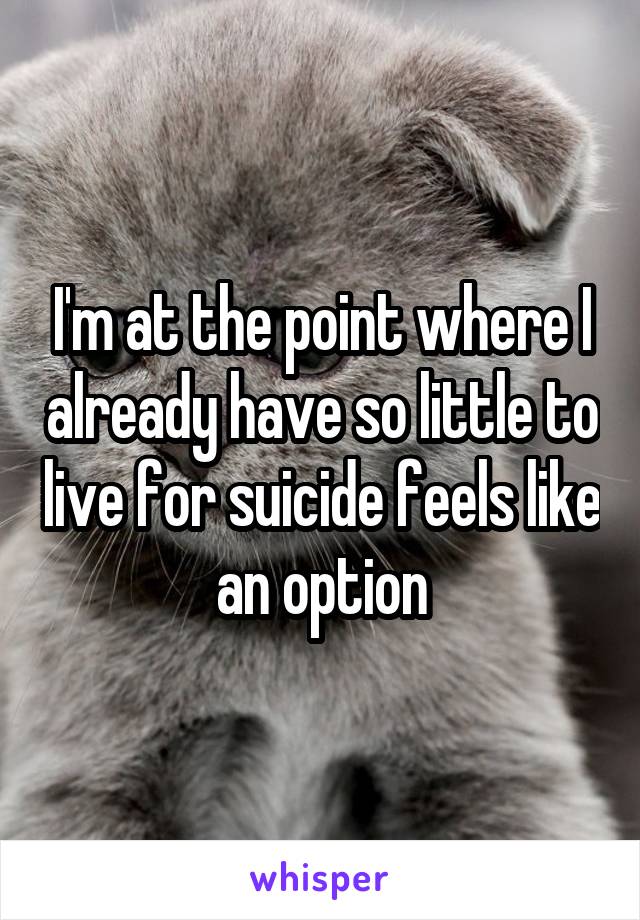 I'm at the point where I already have so little to live for suicide feels like an option