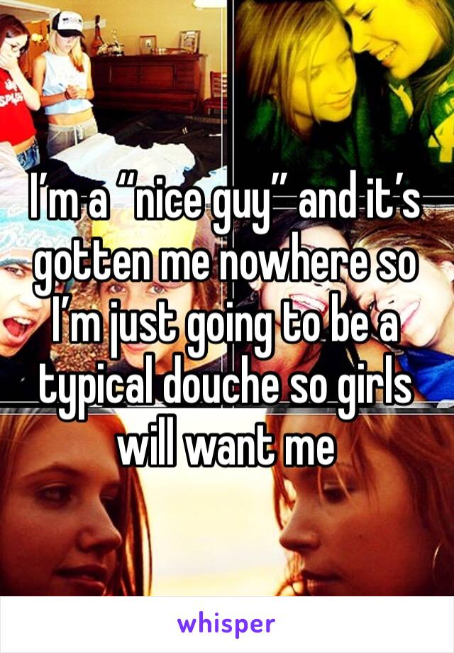 I’m a “nice guy” and it’s gotten me nowhere so I’m just going to be a typical douche so girls will want me