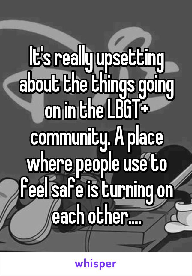 It's really upsetting about the things going on in the LBGT+ community. A place where people use to feel safe is turning on each other....