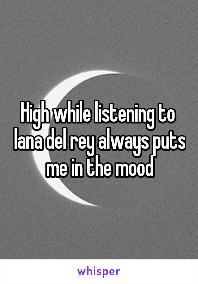High while listening to  lana del rey always puts me in the mood