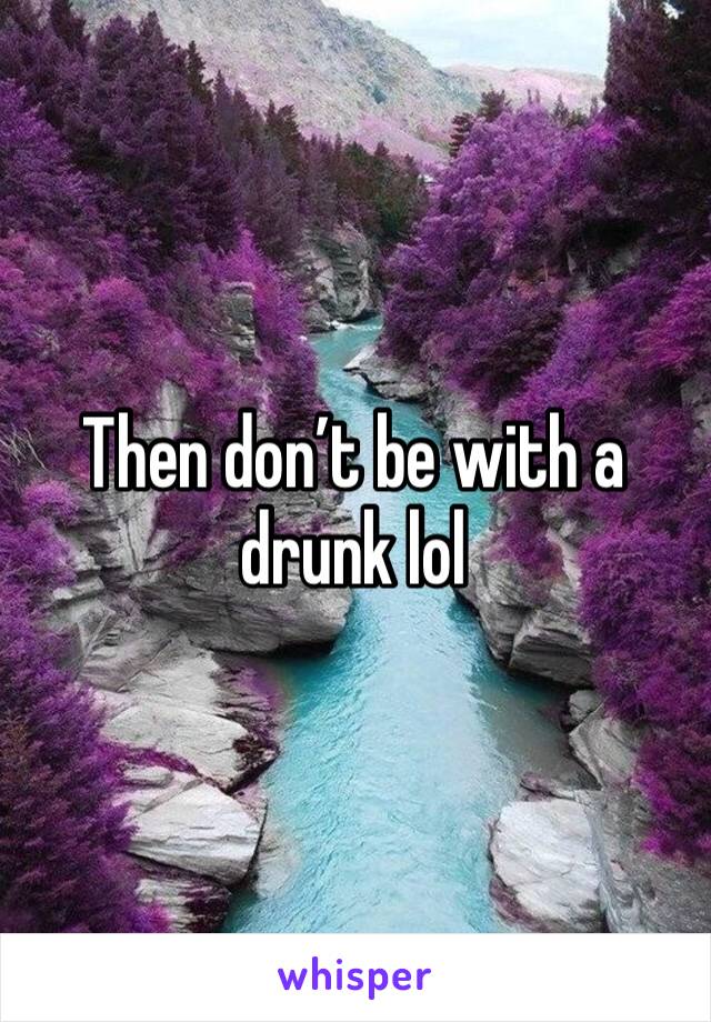 Then don’t be with a drunk lol