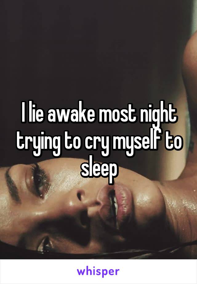 I lie awake most night trying to cry myself to sleep