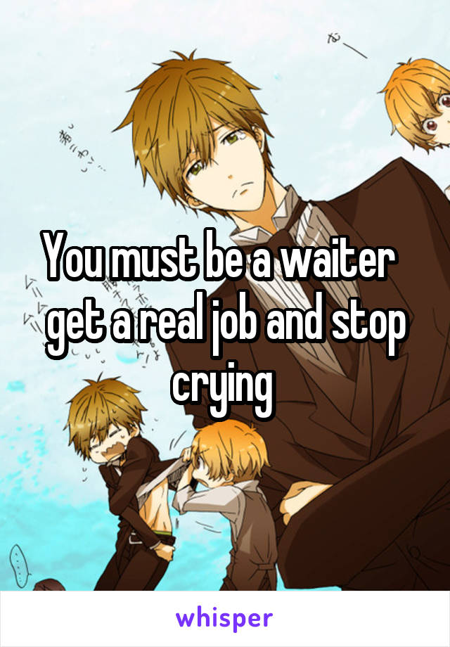 You must be a waiter   get a real job and stop crying 